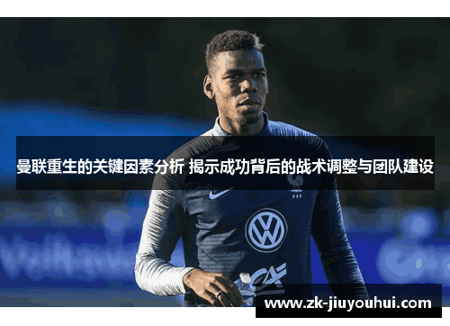曼联重生的关键因素分析 揭示成功背后的战术调整与团队建设