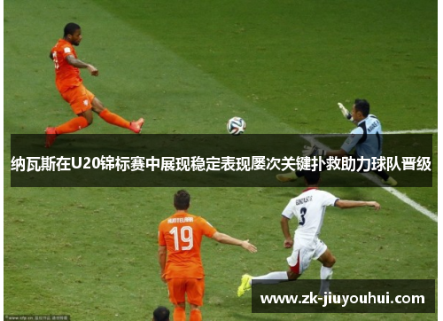 纳瓦斯在U20锦标赛中展现稳定表现屡次关键扑救助力球队晋级 纳瓦斯在U20锦标赛中展现稳定表现屡次关键扑救助力球队晋级