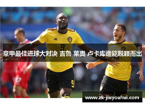 意甲最佳进球大对决 吉鲁 莱奥 卢卡库谁能脱颖而出