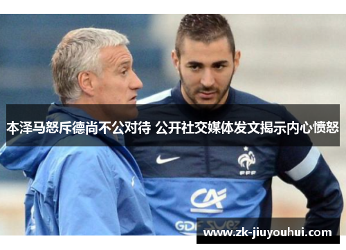 本泽马怒斥德尚不公对待 公开社交媒体发文揭示内心愤怒