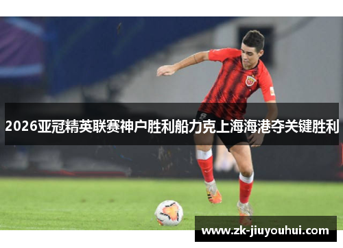 2026亚冠精英联赛神户胜利船力克上海海港夺关键胜利