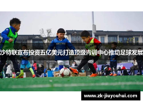 沙特联宣布投资五亿美元打造顶级青训中心推动足球发展