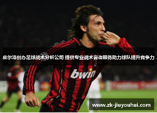 皮尔洛创办足球战术分析公司 提供专业战术咨询服务助力球队提升竞争力